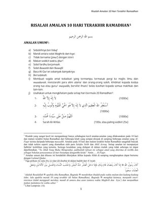 Risalah Amalan 10 Hari Terakhir Ramadhan
1
RISALAH AMALAN 10 HARI TERAKHIR RAMADHAN1
‫اﻟﺮﺣﻴﻢ‬ ‫اﻟﺮﲪﻦ‬ ‫اﷲ‬ ‫ﺑﺴﻢ‬
AMALAN UMUM2:
a) Sebolehnya beri’tikaf.
b) Mandi antara solat Maghrib dan Isya’.
c) Tidak bersama (jima’) dengan isteri.
d) Makan sedikit waktu iftar3.
e) Solat fardhu berjemaah.
f) Solat Rawatib dan Nawafil.
g) Baca Al-Qur’an sebanyak-banyaknya.
h) Bersedekah.
i) Membuat segala amal kebaikan yang termampu termasuk pergi ke majlis ilmu dan
muzakarah, menziarahi para alim ulama’ dan orang-orang soleh, khidmat kepada kedua
orang tua atau guru/ masyaikh, bersifat ihsan/ belas kasihan kepada semua makhluk dan
lain-lain.
j) Usahakan untuk mengkhatam pada setiap hari bermula 20 Ramadhan4:
1- َ‫ﻻ‬ِ‫إ‬َ‫ﻟ‬َ‫ﻪ‬ِ‫إ‬‫ﱠ‬‫ﻻ‬ُ‫ﷲ‬‫ا‬ (1000x)
2- َ‫أ‬ْ‫ﺳ‬َ‫ـ‬‫ﺘ‬ْ‫ﻐ‬ِ‫ﻔ‬ُ‫ﺮ‬َ‫ﷲ‬‫ا‬ْ‫ﻟ‬‫ا‬َ‫ﻌ‬ِ‫ﻈ‬َ‫ﻢ‬‫ﻴ‬‫ﱠ‬‫ﻟ‬‫ا‬ِ‫ﺬ‬َ‫ﻻ‬ ‫ي‬ِ‫إ‬َ‫ﻟ‬َ‫ﻪ‬ِ‫إ‬‫ﱠ‬‫ﻻ‬ُ‫ﻫ‬َ‫ﻮ‬َْ‫اﳊ‬‫ﱠ‬‫ﻲ‬ْ‫ﻟ‬‫ا‬َ‫ﻘ‬‫ﱡ‬‫ﻴ‬َ‫م‬‫ﻮ‬َ‫و‬َ‫أ‬ُ‫ﺗ‬ُ‫ﻮب‬ِ‫إ‬َ‫ﻟ‬ْ‫ﻴ‬ِ‫ﻪ‬
(1000x)
3- َ‫ا‬‫ﱠ‬‫ﻠ‬‫ﻟ‬ُ‫ﻬ‬‫ﱠ‬‫ﻢ‬َ‫ﺻ‬‫ﱢ‬‫ﻞ‬َ‫ﻋ‬َ‫ﻠ‬َ‫ﺳ‬ ‫ﻰ‬‫ﱢ‬‫ﻴ‬ِ‫ﺪ‬َ‫ﻧ‬َُ‫ﳏ‬ ‫ﺎ‬‫ﱠ‬‫ﻤ‬ٍ‫ﺪ‬ (1000x)
4- Surah Al-Ikhlas (100x, atau paling sedikit 25x)
1
Risalah yang sangat kecil ini mengandungi hanya sebahagian kecil amalan-amalan yang dilaksanakan pada 10 hari
dan malam terakhir bulan Ramadhan dari beberapa kitab yang sempat dirujuk di samping beberapa amalan yang Al-
Faqir terima daripada beberapa masyaikh. Amalan pada 10 hari dan malam terakhir bulan Ramadhan sangatlah banyak
dan tidak terkira seperti yang diamalkan oleh para Salafus Solih dan Ahlil Azwaq. Setiap amalan ini mempunyai
fadhilat/ kelebihan yang tertentu. Semoga kesalahan yang didapati di dalam risalah yang tidak seberapa ini dapat
diperbetulkan. “Ya Allah Yang Maha Mengetahui, jadikanlah tulisan ini sebagai amal yang diterima di sisiMu dan
sebagai bekalan penyusunnya di hari berjumpa denganMu kelak.” Amin…. Al-Faqir.
2
Amalan umum dan khusus ini hendaklah dikerjakan ikhlas kepada Allah di samping mengharapkan dapat bertemu
dengan Lailatul Qadar.
3
Tiga perkara ini iaitu (b), (c) dan (d) disebut di dalam hadith dari A’isyah:
َ‫ﻛ‬َ‫ن‬‫ﺎ‬َ‫ر‬ُ‫ﺳ‬ُ‫ﻮل‬ِ‫ﷲ‬‫ا‬ِ‫إ‬َ‫ذ‬َ‫ﻛ‬‫ا‬َ‫ن‬‫ﺎ‬َ‫ر‬َ‫ﻣ‬َ‫ﻀ‬َ‫ن‬‫ﺎ‬َ‫ﻗ‬َ‫م‬‫ﺎ‬َ‫و‬َ‫ﻧ‬َ‫م‬‫ﺎ‬َ‫ﻓ‬ ،ِ‫ﺈ‬َ‫ذ‬َ‫د‬ ‫ا‬َ‫ﺧ‬َ‫ﻞ‬ْ‫ﻟ‬‫ا‬َ‫ﻌ‬ْ‫ﺸ‬ُ‫ﺮ‬َ‫ﺷ‬‫ﱠ‬‫ﺪ‬ْ‫ﻟ‬‫ا‬ِ‫ﻤ‬ْ‫ـ‬‫ﺌ‬َ‫ﺰ‬َ‫ر‬َ‫و‬ْ‫ﺟ‬‫ا‬َ‫ـ‬‫ﺘ‬َ‫ﻨ‬َ‫ﺐ‬‫ﱢ‬‫ﻨ‬‫اﻟ‬َ‫ﺴ‬َ‫ء‬‫ﺎ‬َ‫و‬ْ‫ﻏ‬‫ا‬َ‫ﺘ‬َ‫ﺴ‬َ‫ﻞ‬َ‫ـ‬‫ﺑ‬َْ‫ﲔ‬ْ‫ا‬َ‫ﻷ‬َ‫ذ‬َ‫ـ‬‫ﻧ‬‫ا‬ِْ‫ﲔ‬َ‫و‬َ‫ﺟ‬َ‫ﻌ‬َ‫ﻞ‬
ْ‫ﻟ‬‫ا‬َ‫ﻌ‬َ‫ﺸ‬َ‫ء‬‫ﺎ‬َ‫ﺳ‬ُ‫ﺤ‬ً‫ر‬‫ﻮ‬‫ا‬
“Adalah Rasulullah apabila tiba Ramadhan, Baginda mendirikan ibadah pada waktu malam dan kadang-kadang
tidur, lalu apabila masuk 10 yang terakhir (di bulan Ramadhan), Baginda mengikat kainnya, menjauhi isteri-
isterinya (tidak menggauli mereka), mandi di antara dua azan (antara waktu Maghrib dan Isya’) dan menjadikan
makan malamnya ke waktu sahur.”
4
Lihat Lampiran: (A).
 