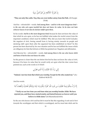 ‫إِنْ ُمْ إِلَّا كَالْأَْن َامِ َبلْ ُمْ أَض ُّ سَبِيلًا‬
‫ه َل‬
‫ع‬
‫ه‬
“They are only like cattle. Nay, they are even farther astray from the Path. (Al-Furqān
25:44)
And his – rahimahullāh – words: And among them – and he is the most dangerous kind –
is the one who acts upon tawhīd but does not know its value. So he does not hate
whoever leaves it nor does he declare takfīr upon them.
So his words: And he is the most dangerous kind, because he does not know the value of
that which he acts upon, so he has not fulfilled what makes his tawhīd correct from the
important conditions which must be fulfilled. Why did you learn that tawhīd includes:
the negation of shirk, freeing oneself from it, having enmity towards its people and
declaring takfīr upon them after the argument has been established on them? So this
person has been deceived by his own situation and he has not fulfilled the issues which
are obligatory for him that kalimatu al-Ikhlās has pointed out. Negation and affirmation.
And likewise his – rahimahullāh – words: And among them is the one who leaves shirk
and hates it but he does not know its value.
So this person is closer than the one before him but he does not know the value of shirk,
because if he knew its value then he would verily act upon what the clear verses have
pointed out, such as the words of Al-Khalīl:

‫إَّنِي َبرَا ٌ م َّا َتعُْ ُونَ إِلَّا َّذِي فطرَنِي‬
َ َ ‫ال‬
‫ء ِّم بد‬
‫ِن‬
“Indeed, I am free from that which you worship. Except for He who created me.” (AzZukhruf 46:26-27)
And his words:

‫إَّا ُبرَآ ُ مِن ُمْ وم َّا َتعُْ ُونَ ِن ُونِ اللَّهِ كفرْنَا بِ ُمْ وَبَدَا بَيْنَنَا وَبَيْنَ ُ ُ اْلعَدَاوَ ُ وَالَْبغضَا ُ أَبَدًا‬
‫ة ْ ء‬
‫كم‬
‫ََ ك‬
‫ِن ء ك َ ِم بد م د‬
“’Verily we are free from you and from what you worship besides Allāh. We have
rejected you, and there have started enmity and hatred between us forever until you
believe in Allāh alone.”(Al-Mumtahanah 60:4)
So the one who knows shirk and has left it must be like this regarding al-walā and al-barā
towards the worshipper and that which is worshipped, and he must hate shirk and its
10

 