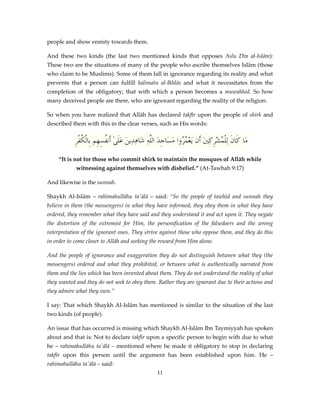 people and show enmity towards them.
And these two kinds (the last two mentioned kinds that opposes Aslu Dīn al-Islām):
These two are the situations of many of the people who ascribe themselves Islām (those
who claim to be Muslims). Some of them fall in ignorance regarding its reality and what
prevents that a person can fulfill kalimatu al-Ikhlās and what it necessitates from the
completion of the obligatory; that with which a person becomes a muwahhid. So how
many deceived people are there, who are ignorant regarding the reality of the religion.
So when you have realized that Allāh has declared takfīr upon the people of shirk and
described them with this in the clear verses, such as His words:

ِ‫مَا كَانَ لِلْ ُشركنيَ أَن َيعْم ُوا مَسَاجِدَ اللَّهِ َاهِدِينَ عَلَىٰ أَن ُسِهِم بِالْكفر‬
ُْ
‫ف‬
‫ش‬
‫ُر‬
ِ ِْ ‫م‬
“It is not for those who commit shirk to maintain the mosques of Allāh while
witnessing against themselves with disbelief.” (At-Tawbah 9:17)
And likewise is the sunnah.
Shaykh Al-Islām – rahimahullāhu ta'ālā – said: “So the people of tawhīd and sunnah they
believe in them (the messengers) in what they have informed, they obey them in what they have
ordered, they remember what they have said and they understand it and act upon it. They negate
the distortion of the extremist for Him, the personification of the falsedoers and the wrong
interpretation of the ignorant ones. They strive against those who oppose them, and they do this
in order to come closer to Allāh and seeking the reward from Him alone.
And the people of ignorance and exaggeration they do not distinguish between what they (the
messengers) ordered and what they prohibited, or between what is authentically narrated from
them and the lies which has been invented about them. They do not understand the reality of what
they wanted and they do not seek to obey them. Rather they are ignorant due to their actions and
they admire what they own.”
I say: That which Shaykh Al-Islām has mentioned is similar to the situation of the last
two kinds (of people).
An issue that has occurred is missing which Shaykh Al-Islām Ibn Taymiyyah has spoken
about and that is: Not to declare takfīr upon a specific person to begin with due to what
he – rahimahullāhu ta'ālā – mentioned where he made it obligatory to stop in declaring
takfīr upon this person until the argument has been established upon him. He –
rahimahullāhu ta'ālā – said:
11

 