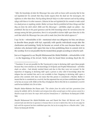 ”After the knowledge of what the Messenger has come with we know with necessity that he has
not legislated for his ummah that they invoke anyone from the dead nor the messengers, the
righteous or other than these. Not by asking them for help or in other manners and not by seeking
refuge with them or in other manners. Likewise he has not legislated for his ummah to make sujūd
to a dead person or anything similar. Rather we know that he prohibited all these things and that
they are from the shirk which Allāh and His Messenger – sallAllāhu alayhi wa sallam – has
prohibited. But due to the great ignorance and the little knowledge about the narrations from the
message among the later generations, then it is not possible to declare takfīr upon them due to this
until that which the Messenger has come with is made clear from that which opposes it.”
I say: So he – rahimahullāhu ta'ālā – mentioned what was obligatory for him; not always
to describe these people with kufr, especially with specific individuals except after the
clarification and instisting. Verily he became an ummah of his own because there were
scholars who declared takfīr upon him due to him prohibiting them to commit shirk in
the worship. So it is not possible that he treated these people according to what he said1.
Just as it happened to our Shaykh Muhammad ibn Abdul-Wahhāb – rahimahullāhu ta'ālā
– in the beginning of his da’wah. Verily when he heard them invoking Zayd ibn Al1

Translator: It was not possible for Ibn Taymiyyah to stop in declaring takfīr upon these people

because they were scholars (ie. the knowledge of Al-Qurān and Prophet Muhammad – sallAllāhu
alayhi wa sallam – had already reached them) and due to this they were not excused. So the
injunction of stopping in declaring takfīr upon a person is only valid if knowledge about the
religion has not reached him and is not available to him. Stopping in declaring takfīr upon a
person who commits shirk does not mean that this person is considered a Muslim. Rather it
means that he is considered as a mushrik, but the argument has not yet been established upon him
so he has an excuse with Allāh on the Day of Judgment. But in this life he is considered a mushrik
until he has fulfilled Aslu Dīn al-Islām.
Shaykh Abdur-Rahmān ibn Hasan said: "The scholars from the earlier and later generations from
among the sahābah, tābi’īn, the leaders and everyone from ahlus-sunnah agree on that a person cannot be a
Muslim except if he leaves the major shirk and frees himself from it." (Ad-Durar As-Saniyyah 11/545546)
Shaykh Muhammad ibn Abdul-Wahhābs sons and Hamd ibn Nāsir Alī Ma’mūr said: ”If he
commits kufr and shirk due to ignorance or because there is no one to inform him, then we do not judge his
kufr until the argument has been established upon him, but we do no judge him as a Muslim either.” (AdDurar As-Saniyyah 10/136)

12

 