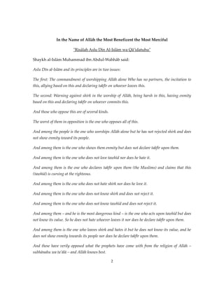 In the Name of Allāh the Most Beneficent the Most Merciful
"Risālah Aslu Dīn Al-Islām wa Qā’idatuhu"
Shaykh al-Islām Muhammad ibn Abdul-Wahhāb said:
Aslu Dīn al-Islām and its principles are in two issues:
The first: The commandment of worshipping Allāh alone Who has no partners, the incitation to
this, allying based on this and declaring takfīr on whoever leaves this.
The second: Warning against shirk in the worship of Allāh, being harsh in this, having enmity
based on this and declaring takfīr on whoever commits this.
And those who oppose this are of several kinds.
The worst of them in opposition is the one who opposes all of this.
And among the people is the one who worships Allāh alone but he has not rejected shirk and does
not show enmity toward its people.
And among them is the one who shows them enmity but does not declare takfīr upon them.
And among them is the one who does not love tawhīd nor does he hate it.
And among them is the one who declares takfīr upon them (the Muslims) and claims that this
(tawhīd) is cursing at the righteous.
And among them is the one who does not hate shirk nor does he love it.
And among them is the one who does not know shirk and does not reject it.
And among them is the one who does not know tawhīd and does not reject it.
And among them – and he is the most dangerous kind – is the one who acts upon tawhīd but does
not know its value. So he does not hate whoever leaves it nor does he declare takfīr upon them.
And among them is the one who leaves shirk and hates it but he does not know its value, and he
does not show enmity towards its people nor does he declare takfīr upon them.
And these have verily opposed what the prophets have come with from the religion of Allāh –
subhānahu wa ta’ālā – and Allāh knows best.
2

 
