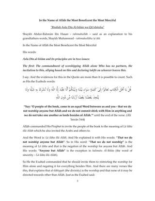 In the Name of Allāh the Most Beneficent the Most Merciful
"Risālah Aslu Dīn Al-Islām wa Qā’idatuhu"
Shaykh Abdur-Rahmān ibn Hasan - rahimahullāh – said as an explanation to his
grandfathers words, Shaykh Muhammad - rahimahullāhu ta'ālā:
In the Name of Allāh the Most Beneficent the Most Merciful
His words:
Aslu Dīn al-Islām and its principles are in two issues:
The first: The commandment of worshipping Allāh alone Who has no partners, the
incitation to this, allying based on this and declaring takfīr on whoever leaves this.
I say: And the evidences for this in the Qurān are more than it is possible to count. Such
as His the Exalteds words:

‫قلْ يَا َأهلَ الْكِتَابِ َتعَالَوْا إِلَىٰ كَلِمَةٍ سَوَاءٍ بَيْنَنَا وَبَيْنَ ُمْ أَلَّا َنعُْدَ إَِّا َّهَ وَلَا ُشرِكَ بِهِ شَيْئًا وَلَا‬
ْ ‫ب ل الل ن‬
‫ك‬
ْ
ُ
ِ‫يَتخِذَ َبع ُنَا َبعضًا أَرْبَابًا ِّن ُونِ َّه‬
‫م د الل‬
ْ ‫َّ ْض‬
“Say: ‘O people of the book, come to an equal Word between us and you - that we do
not worship anyone but Allāh and we do not commit shirk with Him in anything and
we do not take one another as lords besides of Allāh.’” until the end of the verse. (Āli
'Imrān 3:64)
Allāh commanded His Prophet to invite the people of the book to the meaning of Lā ilāha
illā Allāh which he also invited the Arabs and others to.
And the Word is: Lā ilāha illā Allāh. And He explained it with His words: “That we do
not worship anyone but Allāh”. So in His word: “That we do not worship” is the
meaning of Lā ilāha and that is the negation of the worship for anyone but Allāh. And
His words: “Anyone but Allāh” is the exception in kalimatu Al-Ikhlās (the word of
sincerity – Lā ilāha illā Allāh).
So He the Exalted commanded that he should invite them to restricting the worship for
Him alone and negating it for everything besides Him. And there are many verses like
this, that explains that al-ilāhiyyah (the divinity) is the worship and that none of it may be
directed towards other than Allāh. Just as the Exalted said:
3

 