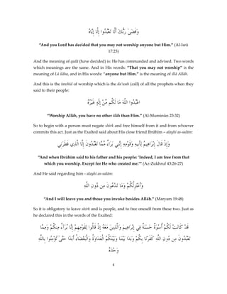 ‫بد ِل ِي ه‬
ُ ‫وقضَىٰ رُّكَ أَلَّا َتعُْ ُوا إَّا إَّا‬
‫ََ َب‬
“And you Lord has decided that you may not worship anyone but Him.” (Al-Isrā
17:23)
And the meaning of qadā (have decided) is: He has commanded and advised. Two words
which meanings are the same. And in His words: “That you may not worship” is the
meaning of Lā ilāha, and in His words: “anyone but Him.” is the meaning of illā Allāh.
And this is the tawhīd of worship which is the da’wah (call) of all the prophets when they
said to their people:

‫ه‬
ُ ُ‫اعُْ ُوا اللَّهَ مَا لَ ُم منْ إِلَٰهٍ غَْير‬
ِّ ‫ك‬
‫بد‬
“Worship Allāh, you have no other ilāh than Him.” (Al-Muminūn 23:32)
So to begin with a person must negate shirk and free himself from it and from whoever
commits this act. Just as the Exalted said about His close friend Ibrāhīm – alayhi as-salām:

‫وِإذْ َالَ إِْب َاهِي ُ لِأَبِيهِ وقَوْمِهِ إَّنِي َبرَا ٌ م َّا َتعُْدُونَ إَِّا َّذِي فطرَنِي‬
َ َ ‫ل ال‬
‫ء ِّم ب‬
‫َ ِن‬
‫َ ق ر م‬
“And when Ibrāhīm said to his father and his people: ‘Indeed, I am free from that
which you worship. Except for He who created me.’” (Az-Zukhruf 43:26-27)
And He said regarding him - alayhi as-salām:

ِ‫وَأعَْتزُِ ُمْ ومَا تَد ُونَ ِن ُونِ َّه‬
‫َ لك َ ْع م د الل‬
“And I will leave you and those you invoke besides Allāh.” (Maryam 19:48)
So it is obligatory to leave shirk and is people, and to free oneself from these two. Just as
he declared this in the words of the Exalted:

‫قَدْ كَاَنتْ لَ ُمْ ُسْوَ ٌ حَسَنَ ٌ فِي إِْب َاهِيمَ و َّ ِينَ معَ ُ ِإذْ قَالُوا ِلقَومِهِمْ إَّا ُبرَآ ُ مِن ُمْ وم َّا‬
‫ْ ِن ء ك َ ِم‬
‫ر َالذ َ ه‬
‫ك أ ة ة‬
ِ‫َتعُْ ُونَ ِن ُونِ َّهِ كفرْنَا بِ ُمْ وَبَدَا بَيْنَنَا وَبَيْنَ ُ ُ اْلعَدَاوَ ُ وَالَْبغضَا ُ أَبَدًا حَّىٰ تُؤمِنُوا بِاللَّه‬
ْ ‫َت‬
‫ة ْ ء‬
‫كم‬
‫بد م د الل َ َ ك‬
‫ه‬
ُ َ‫وَحْد‬
4

 