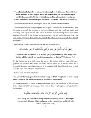 ”There has already been for you an excellent example in Ibrāhīm and those with him,
when they said to their people: ’Verily we are free from you and from what you
worship besides Allāh. We have rejected you, and there have started enmity and
hatred between us forever until you believe in Allāh alone.’” (Al-Mumtahanah 60:4)
And those with him are the messengers, just as Ibn Jarīr have mentioned this.
And this verse includes everything that our Shaykh – rahimahullāh – has mentioned. The
incitation to tawhīd, the negation of shirk, the alliance with the people of tawhīd and
declaring takfīr upon the one who leaves it (tawhīd) by committing shirk which is the
opposite of tawhīd. Verily the one who commits shirk has left tawhīd, because these two
are verily opposites that cannot be united. So when shirk is present then tawhīd
disappears.
Verily did the Exalted say regarding the one who commits shirk:

ِ‫وَجعلَ لِلَّهِ أَن َادًا ُِّيض َّ عَن سَبِيلِهِ قلْ تَمَّعْ بِكفرِكَ قَلِيلًا إَّكَ منْ أَصحَابِ َّار‬
‫الن‬
ْ ِ ‫ِن‬
ْ ُ ‫ُ َت‬
‫د ل ِل‬
ََ
“And he ascribes rivals to Allāh to mislead (people) from His way. Say: ‘Enjoy your
kufr for a little; indeed, you are of the companions of the fire.’” (Az-Zumar 39:8)
So the Exalted declared takfīr upon the person due to him taking a rival which are
partners in worship. And there are many similar verses. So a person cannot be a
muwahhid (Islāmic monotheist) except if he negates shirk, frees himself from it and
declares takfīr upon whoever commits shirk.
Then he said – rahimahullāhu ta'ālā:
The second: Warning against shirk in the worship of Allāh, being harsh in this, having
enmity based on this and declaring takfīr on whoever commits this.
So the establishment of tawhīd is not completed except by the fulfillment of this. Ad this
is the religion of all the messengers. They warned their people against shirk, just as the
Exalted said:

َ‫وََلقَدْ َبعَثْنَا فِي ك ِّ أ َّةٍ َّ ُولًا أَنِ اعُْ ُوا اللَّهَ وَاجْتَنِبُوا َّاغُوت‬
‫الط‬
‫بد‬
‫ُل ُم رس‬
“And verily, We have sent in every ummah (community, nation) a messenger
(proclaiming): ‘Worship Allāh, and avoid (or keep away from) tāghūt (all false
deities).’” (An-Nahl 16:36)
5

 