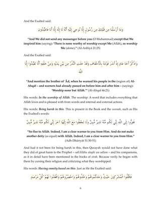 And the Exalted said:

ِ‫ومَا أَرْسَلْنَا ِن قَبْلِكَ ِن َّ ُولٍ إِلَّا ُوحِي إِلَيْهِ أَّ ُ لَا إِلَٰهَ إَِّا أَنَا فَاعُْدُون‬
‫ب‬
‫ل‬
‫َنه‬
‫ن‬
‫م رس‬
‫م‬
َ
“And We did not send any messenger before you (O Muhammad) except that We
inspired him (saying): ‘There is none worthy of worship except Me (Allāh), so worship
Me (alone).” (Al-Anbiyā 21:25)
And the Exalted said:

‫َاذكرْ أَخَا عَادٍ ِإذْ أَنذَرَ قَومَ ُ بِالْأَحقَافِ وقَدْ خَلتِ ُّ ُ ُ ِن بَْينِ يَدَيْهِ ومنْ خَ ْلفِهِ أََّا َتعُْدُوا إِلَّا‬
‫ل ب‬
َِ
‫َ َ النذر م‬
ْ ‫ْه‬
ُْ‫و‬
َ‫اللَّه‬
“And mention the brother of 'Ād, when he warned his people in the (region of) AlAhqāf – and warners had already passed on before him and after him – (saying):
‘Worship none but Allāh.’” (Al-Ahqaf 46:21)
His words: In the worship of Allāh. The worship: A word that includes everything that
Allāh loves and is pleased with from words and internal and external actions.
His words: Being harsh in this. This is present in the Book and the sunnah, such as His
the Exalted’s words:

‫َ ِن ك م ه ر م ني‬
ٌ ‫فف ُّوا إِلَى اللَّهِ إِّي لَ ُم ِّنْ ُ نَذِي ٌ ُّبِ ٌ وَلَا َتجعَُوا مَعَ اللَّهِ إِلَٰهًا آخرَ إِّي لَ ُم ِّنْ ُ نَذِي ٌ ُِّب‬
‫ْل‬
‫ِن ك م ه ر م ني‬
‫َ ِر‬
“So flee to Allāh. Indeed, I am a clear warner to you from Him. And do not make
another deity (as equal) with Allāh. Indeed, I am a clear warner to you from Him.”
(Adh-Dhāriyāt 51:50-51)
And had it not been for being harsh in this, then Quraysh would not have done what
they did of great harm to the Prophet – sallAllāhu alayhi wa sallam – and his companions,
as it in detail have been mentioned in the books of sīrah. Because verily he began with
them by cursing their religion and criticizing what they worshipped.
His words: Having enmity based on this. Just as He the Exalted said:

ٍ‫فَاقُُْوا الْ ُشركنيَ حَْي ُ وَج ُّ ُو ُمْ وَ ُ ُو ُمْ وَاحص ُو ُمْ َاق ُدُوا لَ ُمْ ك َّ مرْصَد‬
َ ‫ث َدتم ه خذ ه ْ ُر ه و ْع ه ُل‬
ِ ِ ْ ‫تل م‬
6

 