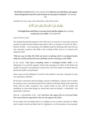 “So kill the mushrikūn (those who commit shirk) wherever you find them, and capture
them, besiege them and sit in wait for them at every place of ambush.” (At-Tawbah
9:5)
And there are very many verses about this, such as His words:

ِ‫وقَاتُِو ُمْ حَّىٰ لَا تَ ُونَ فِتْنَ ٌ وَيَ ُونَ ِّي ُ كُّ ُ لَِّه‬
‫ة ك الد ن ُله ل‬
‫ك‬
‫َ ل ه َت‬
“And fight them until there is no more fitnah and the religion (the worship)
exclusively is for Allāh.” (Al-Anfāl 8:39)
And Al-Fitnah is shirk.
The Exalted branded the people of shirk with kufr in an amount of verses that cannot be
counted. So takfīr must be declared upon them. This is a necessity of Lā ilāha illā Allāh –
kalimatu al-Ikhlās – so its meaning is not fulfilled except by declaring takfīr upon the one
who associates a partner with Allāh in the worship of Him. Just as it is found in the
authentic hadīth:
“Whoever says Lā ilāha illā Allāh and rejects everything which is worshipped besides
Allāh, his wealth and blood becomes forbidden and his reckoning is with Allāh.”
So his words: “And rejects everything which is worshipped besides Allāh”, is an
affirmation of an-nafī (the negation which is the meaning of Lā ilāha). So the blood and
wealth of a person is not protected except by this. And if he doubts or hesitates then his
blood and wealth is not protected.
These issues are the fulfillment of tawhīd. In the ahādīth is has been connected to some
very important conditions.
(It has been connected) with knowledge, sincerity, truthfulness, certainty and no doubt.
So a person is not a muwahhid except by the existence of all these things at the same time
along with his faith, acceptance, love, enmity based on this and the loyalty and
friendship. So when these things are united then what out Shaykh – rahimahullāh – has
mentioned is achieved.
Then he – rahimahullāhu ta'ālā – said: And those who oppose this are of several kinds.
The worst of them in opposition is the one who opposes all of this.
So he accepts shirk and thinks that it is a religion (a way to achieve closeness to Allāh),
and he rejects tawhīd and thinks that it is falsehood, as is the situation of most people.
7

 