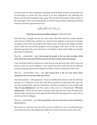 And the reason for this is ignorance regarding what the Book and the sunnah points out
of knowledge of tawhīd and what annuls it of shirk, disapproval and following the
desires and what the forefathers were upon. This was also the situation of the enemies of
the messengers. They accused the people of tawhīd of lying, falsity, slandering and being
immoral. And their argumentation was:

َ‫َبلْ وَجَدْنَا آبَاءَنَا كَذَٰلِكَ َيفعَُون‬
‫ْل‬
“Nay, but we found our fathers doing so.” (Shu'arā 26:74)
And this kind of people and the one who comes after this kind have verily annulled
what kalimatu al-Ikhlās have pointed out, what has been added to it and what it includes
of religion which is the only religion that Allāh accepts. And that is the religion of Islām
which Allāh has sent all His prophets and messengers with. Their da’wah has been
identical regarding this, just as this fact is not hidden in that which Allāh has narrated
about them in His Book.
Then he – rahimahullah – said: And among the people is the one who worships Allāh
alone but he has not rejected shirk and does not show enmity toward its people.
I say: From that which is well-known is that the one who does not reject shirk, he has not
known tawhīd nor has he fulfilled it. You verily know that tawhīd not can be achieved
except by negating shirk and the rejection of tāghūt, which is mentioned in the verse.
Then he – rahimahullāhu ta'ālā – said: And among them is the one who shows them
enmity but does not declare takfīr upon them.
And this kind also – with agreement – have not fulfilled that which Lā ilāha illā Allāh has
pointed out of rejection of shirk and what this necessitates of declaring takfīr upon the
one who commits shirk, after the clarification. And this is included in sūratu al-Ikhlās and
”Say: O you disbelievers” and His words in the verse in Al-Mumtahanah: “We have
rejected you”. So the one who does not declare takfīr upon the one whom the Qurān has
declared takfīr upon he has verily opposed that which the messengers have come with of
tawhīd and what it obligates.
Then he – rahimahullāh – said: And among them is the one who does not love tawhīd nor
does he hate it.
The answer is: That the one who does not love tawhīd he is not a muwahhid because
exactly that (tawhīd) is the religion that Allāh has chosen for His slaves, just as He said:
8

 
