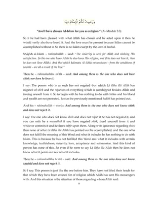 ‫وَرَضِي ُ لَ ُ ُ الْإِسَْامَ دِينًا‬
‫ت كم ل‬
“And I have chosen Al-Islām for you as religion.” (Al-Māidah 5:3)
So if he had been pleased with what Allāh has chosen and he acted upon it then he
would verily also have loved it. And the love must be present because Islām cannot be
accomplished without it. So there is no Islām except by the love of tawhīd.
Shaykh al-Islām – rahimahullāh – said: “The sincerity is love for Allāh and wishing His
satisfaction. So the one who loves Allāh he also loves His religion, and if he does not love it, then
he does not (love Allāh). And that which kalimatu Al-Ikhlās necessitates – from the conditions of
tawhīd – are all a result of the love.”
Then he – rahimahullāhu ta'ālā – said: And among them is the one who does not hate
shirk nor does he love it.
I say: The person who is as such has not negated that which Lā ilāha illā Allāh has
negated of shirk and the rejection of everything which is worshipped besides Allāh and
freeing oneself from it. So to begin with he has nothing to do with Islām and his blood
and wealth are not protected. Just as the previously mentioned hadīth has pointed out.
And his – rahimahullāh – words: And among them is the one who does not know shirk
and does not reject it.
I say: The one who does not know shirk and does not reject it he has not negated it, and
you can only be a muwahhid if you have negated shirk, freed yourself from it and
whoever commits it and declares takfīr upon them. Along with ignorance regarding shirk
then none of what Lā ilāha illā Allāh has pointed out be accomplished, and the one who
does not fulfill the meaning of this Word and what it includes he has nothing to do with
Islām. This is because he has not fulfilled this Word and what it includes with certain
knowledge, truthfulness, sincerity, love, acceptance and submission. And this kind of
person has none of this. So even if he were to say Lā ilāha illā Allāh then he does not
know what it points out nor what it includes.
Then he – rahimahullāhu ta'ālā – said: And among them is the one who does not know
tawhīd and does not reject it.
So I say: This person is just like the one before him. They have not lifted their heads for
that which they have been created for of religion which Allāh has sent His messengers
with. And this situation is the situation of those regarding whom Allāh said:
9

 