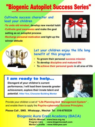Cultivate success character and
lead your children
-To undo old mindset, develop new mental habit
-Cultivate goal awareness and make the goal
setting as an autopilot process
-Recharge personal motivation and light up the
winner attitude
Let your children enjoy the life long
benefit of this program
? To groom their personal success mission
? To develop discipline and matured life
? To achieve their personal goals in all area of life
Disregard of your childrens current
performance, I will lead them towards greater
achievement, explore their innate talent and
potential. Hilter Yew, Character Building Mentor
Provide your children a set of Life Planning And Management System ,
and enable them to apply the Psycho-cybernatic Success Principles.
Please Call , SMS , Whatsapp , Wechat Tel : 016-8785339
Biogenic Aura Crest Academy (BACA)
BACAs Mission : www.baca.org.my
Program intro : www.biogeniccoach.com
Mentors profile : www.hilteryew.com
 