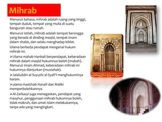 Mihrab
Menurut bahasa, mihrab adalah ruang yang tinggi,
tempat duduk, tempat yang mulia di suatu
bangunan atau rumah.
Menurut istilah, mihrab adalah tempat berongga
yang berada di dinding masjid, tempat imam
dalam shalat, dan selalu menghadap kiblat.
Ulama berbeda pendapat mengenai hukum
mihrab ini.
Ulama mahab Hanbali berpendapat, keberadaan
mihrab dalam masjid hukumnya boleh (mubah).
Menurut Imam Ahmad, keberadaan mihrab ini
hukumnya dianjurkan (mustahab).
Jalaluddin al-Suyuthi al-Syafi’I menghukuminya
haram.
ulama madzhab Hanafi dan Maliki
memperbolehkannya.
Al-Zarkasyi juga menegaskan, pendapat yang
masyhur, penggunaan mihrab hukumnya boleh,
tidak makruh, dan umat Islam melakukannya,
tanpa ada yang mengingkari.
 