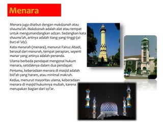 Menara
Menara juga disebut dengan makdzanah atau
shauma’ah. Makdzanah adalah alat atau tempat
untuk mengumandangkan adzan. Sedangkan kata
shauma’ah, artinya adalah tiang yang tinggi (al-
burj al-‘aly).
Kata manarah (menara), menurut Fairuz Abadi,
berasal dari manurah, tempat perapian, seperti
manar yang artinya adalah penanda.
Ulama berbeda pendapat mengenai hukum
menara, setidaknya dalam dua pendapat:
Pertama, keberadaan menara di masjid adalah
bid’ah yang haram, atau minimal makruh.
Kedua, menurut mayoritas ulama, keberadaan
menara di masjid hukumnya mubah, karena
merupakan bagian dari syi’ar.
 