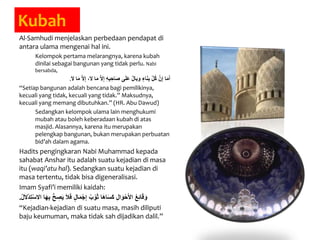 Kubah
Al-Samhudi menjelaskan perbedaan pendapat di
antara ulama mengenai hal ini.
Kelompok pertama melarangnya, karena kubah
dinilai sebagai bangunan yang tidak perlu. Nabi
bersabda,
َ‫م‬ َّ‫ال‬ِ‫إ‬ ِ‫ه‬ِ‫ب‬ ِ‫َاح‬‫ص‬ ‫ى‬َ‫ل‬َ‫ع‬ ٌ‫ل‬‫وبا‬ ٍ‫اء‬َ‫ن‬ِ‫ب‬ َّ‫ل‬ُ‫ك‬ َّ‫ن‬ِ‫إ‬ ‫ا‬َ‫م‬َ‫أ‬َ‫ال‬ ‫ا‬َ‫م‬ َّ‫ال‬ِ‫إ‬ ،َ‫ال‬ ‫ا‬.
“Setiap bangunan adalah bencana bagi pemilikinya,
kecuali yang tidak, kecuali yang tidak.” Maksudnya,
kecuali yang memang dibutuhkan.” (HR. Abu Dawud)
Sedangkan kelompok ulama lain menghukumi
mubah atau boleh keberadaan kubah di atas
masjid. Alasannya, karena itu merupakan
pelengkap bangunan, bukan merupakan perbuatan
bid’ah dalam agama.
Hadits pengingkaran Nabi Muhammad kepada
sahabat Anshar itu adalah suatu kejadian di masa
itu (waqi’atu hal). Sedangkan suatu kejadian di
masa tertentu, tidak bisa digeneralisasi.
Imam Syafi’i memiliki kaidah:
َ‫ف‬ ٍ‫ل‬‫ا‬َ‫م‬ْ‫ج‬ِ‫إ‬ ُ‫ب‬ ْ‫و‬َ‫ث‬ ‫ا‬َ‫ه‬‫ا‬َ‫س‬َ‫ك‬ ِ‫ل‬‫ا‬َ‫و‬ْ‫ح‬َ‫أل‬‫ا‬ ُ‫ع‬ِ‫ئ‬‫ا‬َ‫ق‬َ‫و‬ُ‫ل‬َ‫ال‬ْ‫د‬ِ‫ت‬ْ‫س‬‫اال‬ ‫ا‬َ‫ه‬ِ‫ب‬ ُّ‫ح‬ ِ‫ص‬َ‫ي‬ َ‫ال‬.
“Kejadian-kejadian di suatu masa, masih diliputi
baju keumuman, maka tidak sah dijadikan dalil.”
 