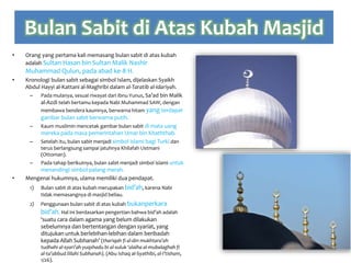 Bulan Sabit di Atas Kubah Masjid
• Orang yang pertama kali memasang bulan sabit di atas kubah
adalah Sultan Hasan bin Sultan Malik Nashir
Muhammad Qulun, pada abad ke-8 H.
• Kronologi bulan sabit sebagai simbol Islam, dijelaskan Syaikh
Abdul Hayyi al-Kattani al-Maghribi dalam al-Taratib al-Idariyah.
– Pada mulanya, sesuai riwayat dari Ibnu Yunus, Sa’ad bin Malik
al-Azdi telah bertamu kepada Nabi Muhammad SAW, dengan
membawa bendera kaumnya, berwarna hitam yang terdapat
gambar bulan sabit berwarna putih.
– Kaum muslimin mencetak gambar bulan sabit di mata uang
mereka pada masa pemerintahan Umar bin Khaththab.
– Setelah itu, bulan sabit menjadi simbol islami bagi Turki dan
terus berlangsung sampai jatuhnya Khilafah Ustmani
(Ottoman).
– Pada tahap berikutnya, bulan sabit menjadi simbol islami untuk
menandingi simbol palang merah.
• Mengenai hukumnya, ulama memiliki dua pendapat.
1) Bulan sabit di atas kubah merupakan bid’ah, karena Nabi
tidak memasangnya di masjid beliau.
2) Penggunaan bulan sabit di atas kubah bukanperkara
bid’ah. Hal ini berdasarkan pengertian bahwa bid’ah adalah
‘suatu cara dalam agama yang belum dilakukan
sebelumnya dan bertentangan dengan syariat, yang
ditujukan untuk berlebihan-lebihan dalam beribadah
kepada Allah Subhanah’ (thariqah fi al-din mukhtara’ah
tudhahi al-syari’ah yuqshadu bi al-suluk ‘alaiha al-mubalaghah fi
al-ta’abbud lillahi Subhanah). (Abu Ishaq al-Syathibi, al-I’tisham,
1/26).
 
