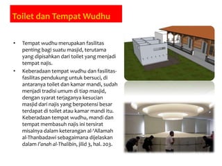 Toilet dan Tempat Wudhu
• Tempat wudhu merupakan fasilitas
penting bagi suatu masjid, terutama
yang dipisahkan dari toilet yang menjadi
tempat najis.
• Keberadaan tempat wudhu dan fasilitas-
fasilitas pendukung untuk bersuci, di
antaranya toilet dan kamar mandi, sudah
menjadi tradisi umum di tiap masjid,
dengan syarat terjaganya kesucian
masjid dari najis yang berpotensi besar
terdapat di toilet atau kamar mandi itu.
Keberadaan tempat wudhu, mandi dan
tempat membasuh najis ini tersirat
misalnya dalam keterangan al-‘Allamah
al-Thanbadawi sebagaimana dijelaskan
dalam I’anah al-Thalibin, jilid 3, hal. 203.
 