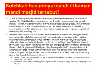 Bolehkah hukumnya mandi di kamar
mandi masjid tersebut?
• Mandi di kamar mandi masjid tidak boleh apabila kamar mandi tersebut khusus untuk
wudhu. Bila tidak diketahui kekhususannya untuk wudhu saja atau tidak, namun ada
indikasi (qarinah) yang menunjukkan bahwa air itu bebas dipakai apa saja, maka mandi di
kamar mandi itu boleh. Misalnya sudah menjadi kebiasaan bahwa air di masjid itu
memang dimanfaatkan secara umum oleh masyarakat tanpa ada yang menyangkal, baik
dari orang alim atau yang lain.
• Berbeda halnya apabila air masjid atau mushalla tersebut diambil oleh sebagian rumah
tangga yang bersebelahan dengan masjid untuk pribadi mereka, dengan bentuk tiap
bulan mereka ikut membayar airnya. Praktek semacam ini tidak boleh, sebab air yang
sudah disediakan untuk kemaslahatan masjid dan kepentingan jama’ah tatkala bersuci
(berwudhu) tidak boleh dialihfungsikan baik dari segi penggunannya maupun tempatnya.
Bahkan bila keringanan dari PDAM yang diberikan kepada masjid, dimanfaafkan untuk
kepentingan warga dengan jalan memberikan ganti rugi berupa uang yang diserahkan
kepada pengurus masjid bisa jadi praktek semecam ini merupakan praktek jual beli yang
ghurur (penipuan) dan hukumnya haram.
 I’anah al-Thalibin, 3/203 dan Nihayat al-Zain, hal. 36. Lihat: Buku Besar Keputusan Bahtsul Masail (Pasuruan: Pustaka
Sidogiri, 1432), hal. 549-550.
 Hasil Bahtsul Masail PCNU Kota Malang, merujuk pada I’anat al-Thalibin, juz 1 hal 55, dan Kifayat al-Akhyar, juz 1 hal
317 – 318.
 