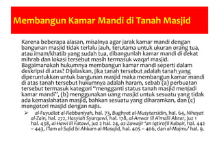 Membangun Kamar Mandi di Tanah Masjid
Karena beberapa alasan, misalnya agar jarak kamar mandi dengan
bangunan masjid tidak terlalu jauh, terutama untuk ukuran orang tua,
atau imam/khatib yang sudah tua, dibangunlah kamar mandi di dekat
mihrab dan lokasi tersebut masih termasuk waqaf masjid.
Bagaimanakah hukumnya membangun kamar mandi seperti dalam
deskripsi di atas? Dijelaskan, jika tanah tersebut adalah tanah yang
diperuntukkan untuk bangunan masjid maka membangun kamar mandi
di atas tanah tersebut hukumnya adalah haram, sebab (a) perbuatan
tersebut termasuk kategori “mengganti status tanah masjid menjadi
kamar mandi”, (b) menggunakan uang masjid untuk sesuatu yang tidak
ada kemaslahatan masjid, bahkan sesuatu yang diharamkan, dan (c)
mengotori masjid dengan najis.
 al-Fuyudlat al-Rabbaniyah, hal. 73, Bughyat al-Musytarsidin, hal. 64, Nihayat
al-Zain, hal. 272, Hasyiah Syarqawi, hal. 178, al-Anwar lil A’malil Abrar, juz 1
hal. 438, al-Hawi lil Fatawi, juz 2 hal. 24, az-Zawajir ‘an Iqtirofil Kabair, hal. 442
– 443, I’lam al-Sajid bi Ahkam al-Masajid, hal. 405 – 406, dan al-Majmu’ hal. 9.
 