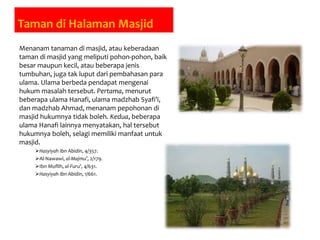 Taman di Halaman Masjid
Menanam tanaman di masjid, atau keberadaan
taman di masjid yang meliputi pohon-pohon, baik
besar maupun kecil, atau beberapa jenis
tumbuhan, juga tak luput dari pembahasan para
ulama. Ulama berbeda pendapat mengenai
hukum masalah tersebut. Pertama, menurut
beberapa ulama Hanafi, ulama madzhab Syafi’i,
dan madzhab Ahmad, menanam pepohonan di
masjid hukumnya tidak boleh. Kedua, beberapa
ulama Hanafi lainnya menyatakan, hal tersebut
hukumnya boleh, selagi memiliki manfaat untuk
masjid.
Hasyiyah Ibn Abidin, 4/357.
Al-Nawawi, al-Majmu’, 2/179.
Ibn Muflih, al-Furu’, 4/631.
Hasyiyah Ibn Abidin, 1/661.
 