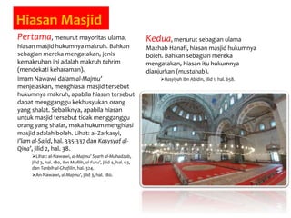 Hiasan Masjid
Pertama, menurut mayoritas ulama,
hiasan masjid hukumnya makruh. Bahkan
sebagian mereka mengatakan, jenis
kemakruhan ini adalah makruh tahrim
(mendekati keharaman).
Imam Nawawi dalam al-Majmu’
menjelaskan, menghiasai masjid tersebut
hukumnya makruh, apabila hiasan tersebut
dapat mengganggu kekhusyukan orang
yang shalat. Sebaliknya, apabila hiasan
untuk masjid tersebut tidak mengganggu
orang yang shalat, maka hukum menghiasi
masjid adalah boleh. Lihat: al-Zarkasyi,
I’lam al-Sajid, hal. 335-337 dan Kasysyaf al-
Qina’, jilid 2, hal. 38.
Lihat: al-Nawawi, al-Majmu’ Syarh al-Muhadzab,
jilid 3, hal. 180, Ibn Muflih, al-Furu’, jilid 4, hal. 63,
dan Tanbih al-Ghafilin, hal. 324.
An-Nawawi, al-Majmu’, jilid 3, hal. 180.
Kedua, menurut sebagian ulama
Mazhab Hanafi, hiasan masjid hukumnya
boleh. Bahkan sebagian mereka
mengatakan, hiasan itu hukumnya
dianjurkan (mustahab).
Hasyiyah Ibn Abidin, jilid 1, hal. 658.
 