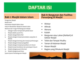 DAFTAR ISI
Bab I: Masjid dalam Islam
Pengertian Masjid
Masjid Jami’
Kedudukan Masjid dalam Islam
Hukum Mendirikan Masjid di Daerah Islam
Motivasi dan Fungsi Pembangunan Masjid
1. Sebagai media memperoleh pahala besar
2. Masjid adalah pusat ilmu
3. Masjid sebagai Baitul Mal
4. Masjid sebagai tempat pencetakan uang (dar al-
dharb)
5. Masjid sebagai benteng dan tempat perlindungan
6. Masjid sebagai tempat pengadilan
7. Masjid sebagai tempat penyediaan air minum
8. Masjid tempat berdiskusi dan penetapan hukum
9. Masjid sebagai pusat informasi
10. Masjid sebagai pusat baca
Syarat-Syarat Pembangunan Masjid
Bab II: Bangunan dan Fasilitas
Penunjang di Masjid
 Minbar
 Mihrab
 Menara
 Kubah
 Bangunan atau Lahan (Rahbah) di
Sekitar Masjid
 Toilet dan Tempat Wudhu
 Taman di Halaman Masjid
 Hiasan Masjid
 Bagian yang Dihukumi Masjid
 