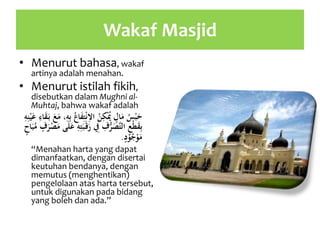 Wakaf Masjid
• Menurut bahasa, wakaf
artinya adalah menahan.
• Menurut istilah fikih,
disebutkan dalam Mughni al-
Muhtaj, bahwa wakaf adalah
ُ‫س‬ْ‫ب‬َ‫ح‬ِ‫ت‬ْ‫ن‬ِ‫اال‬ ُ‫ن‬ِ‫ك‬ُْ‫ُي‬ ٍ‫ال‬َ‫م‬َ‫ق‬َ‫ب‬ َ‫ع‬َ‫م‬ ،ِ‫ه‬ِ‫ب‬ ُ‫اع‬َ‫ف‬ِ‫ه‬ِ‫ن‬ْ‫ي‬َ‫ع‬ ِ‫اء‬
َ‫ر‬ ِ‫ِف‬ ِ‫ف‬ُّ‫ر‬َ‫َّص‬‫ت‬‫ال‬ ِ‫ع‬ْ‫ط‬َ‫ق‬ِ‫ب‬ْ‫ص‬َ‫م‬ ‫ى‬َ‫ل‬َ‫ع‬ ِ‫ه‬ِ‫ت‬َ‫ب‬َ‫ق‬ٍ‫اح‬َ‫ب‬ُ‫م‬ ٍ‫ف‬َ‫ر‬
ٍ‫د‬ْ‫و‬ُ‫ج‬ْ‫و‬َ‫م‬.
“Menahan harta yang dapat
dimanfaatkan, dengan disertai
keutuhan bendanya, dengan
memutus (menghentikan)
pengelolaan atas harta tersebut,
untuk digunakan pada bidang
yang boleh dan ada.”
 