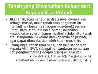 Tanah yang Diwakafkan Keluar dari
Kepemilikan Pribadi
• Jika tanah, atau bangunan di atasnya, diwakafkan
sebagai masjid, maka tanah atau bangunan itu
menjadi hak bersama (haqqun musytarak) semua
umat Islam. Menurut Ibn al-‘Arabi, ini adalah
kesepakatan seluruh kaum muslimin. Selain itu, tanah
atau bangunan itu keluar dari kepemilikan pribadi,
agar dapat dimanfaatkan oleh kaum muslimin.
• Selanjutnya, tanah atau bangunan ini disandarkan
kepada Allah SWT, sebagai penyandaran pemuliaan
dan penghormatan (idhafah tasyrif wa takrim).
Ibn al-‘Arabi, Ahkam al-Qur’an, jilid 1, hal. 33.
al-Qurthubi, al-Jami’ li Ahkam al-Qur’an, jilid 10, hal. 19.
 