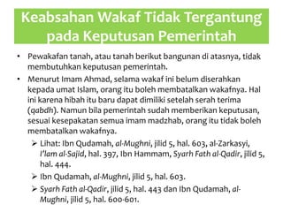 Keabsahan Wakaf Tidak Tergantung
pada Keputusan Pemerintah
• Pewakafan tanah, atau tanah berikut bangunan di atasnya, tidak
membutuhkan keputusan pemerintah.
• Menurut Imam Ahmad, selama wakaf ini belum diserahkan
kepada umat Islam, orang itu boleh membatalkan wakafnya. Hal
ini karena hibah itu baru dapat dimiliki setelah serah terima
(qabdh). Namun bila pemerintah sudah memberikan keputusan,
sesuai kesepakatan semua imam madzhab, orang itu tidak boleh
membatalkan wakafnya.
 Lihat: Ibn Qudamah, al-Mughni, jilid 5, hal. 603, al-Zarkasyi,
I’lam al-Sajid, hal. 397, Ibn Hammam, Syarh Fath al-Qadir, jilid 5,
hal. 444.
 Ibn Qudamah, al-Mughni, jilid 5, hal. 603.
 Syarh Fath al-Qadir, jilid 5, hal. 443 dan Ibn Qudamah, al-
Mughni, jilid 5, hal. 600-601.
 