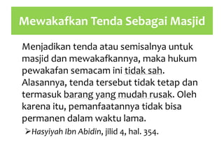 Mewakafkan Tenda Sebagai Masjid
Menjadikan tenda atau semisalnya untuk
masjid dan mewakafkannya, maka hukum
pewakafan semacam ini tidak sah.
Alasannya, tenda tersebut tidak tetap dan
termasuk barang yang mudah rusak. Oleh
karena itu, pemanfaatannya tidak bisa
permanen dalam waktu lama.
Hasyiyah Ibn Abidin, jilid 4, hal. 354.
 