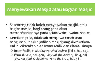 Menyewakan Masjid atau Bagian Masjid
• Seseorang tidak boleh menyewakan masjid, atau
bagian masjid, bagi orang yang akan
memanfaatkannya pada selain waktu-waktu shalat.
• Demikian pula, tidak sah menyewa tanah atau
bangunan untuk dijadikan masjid yang diwakafkan.
Hal ini dikatakan oleh Imam Malik dan ulama lainnya.
Imam Malik, al-Mudawwanah al-Kubra, jilid 4, hal. 423.
I’lam al-Sajid, hal. 400, Hasyiyah Ibn Abidin, jilid 4, hal.
355, Hasyiyah Qulyubi wa ‘Amirah, jilid 2, hal. 98.
 