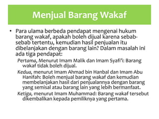 Menjual Barang Wakaf
• Para ulama berbeda pendapat mengenai hukum
barang wakaf, apakah boleh dijual karena sebab-
sebab tertentu, kemudian hasil penjualan itu
dibelanjakan dengan barang lain? Dalam masalah ini
ada tiga pendapat:
Pertama, Menurut Imam Malik dan Imam Syafi’i: Barang
wakaf tidak boleh dijual.
Kedua, menurut Imam Ahmad bin Hanbal dan Imam Abu
Hanifah: Boleh menjual barang wakaf dan kemudian
membelanjakan hasil dari penjualannya dengan barang
yang semisal atau barang lain yang lebih bermanfaat.
Ketiga, menurut Imam Muhammad: Barang wakaf tersebut
dikembalikan kepada pemiliknya yang pertama.
 
