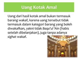 Uang Kotak Amal
Uang dari hasil kotak amal bukan termasuk
barang wakaf, karena uang tersebut tidak
termasuk dalam kategori barang yang boleh
diwakafkan, yakni tidak Baqa’ul ‘Ain (habis
setelah dibelanjakan), juga tanpa adanya
sighat wakaf.
 