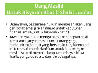Uang Masjid
Untuk Bisyarah Khatib Shalat Jum’at
• Ditanyakan, bagaimana hukum membelanjakan uang
dari kotak amal jariyah masjid untuk kebutuhan
finansial (misal, untuk bisyarah khatib)?
• Jawabannya, boleh mengalokasikan sebagian hasil
kotak amal jariyah masjid untuk orang yang
berkhutbah (khatib) yang bersangkutan, karena hal
ini termasuk membelanjakan untuk kepentingan
masjid, seperti membeli lampu, membayar biaya
listrik, pengeras suara, dan lain sebagainya.
 