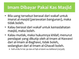 Imam Dibayar Pakai Kas Masjid
• Bila uang tersebut berasal dari wakaf untuk
imarat al-masjid (perawatan bangunan), maka
tidak boleh.
• Kalau berasal dari wakaf untuk kemaslahatan
masjid, maka boleh.
• Kalau mutlak, maka hukumnya khilaf; menurut
pendapat yang dikutip oleh al-Imam al-Nawawi
dari al-Imam al-Baghawi, tidak boleh,
sedangkan dari al-Imam al-Ghazali boleh.
 Fath al-Mu’in hal. 90 dan al-Fiqh al-Islami wa Adillatuh (10/358).
 