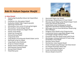 Bab III: Hukum Seputar Masjid
A. Wakaf Masjid
 Tanah yang Diwakafkan Keluar dari Kepemilikan
Pribadi
 Pemberian Izin, Merupakan Wakaf?
 Keabsahan Wakaf Tidak Tergantung pada
Keputusan Pemerintah
 Mewakafkan Satu Lantai di Gedung Bertingkat
 Mewakafkan Tenda Sebagai Masjid
 Menyewakan Masjid atau Bagian Masjid
 Wasiat untuk Masjid
 Wakaf dari Orang Kafir
 Menjual Barang Wakaf
 Uang Kotak Amal
 Uang Masjid Untuk Bisyarah Khatib Shalat Jum’at
 Memindah al-Qur’an Wakaf
 Uang Masjid untuk Madrasah
 Al-Qur’an Wakaf di Masjid
 Masjid Terkena Pelebaran Jalan
 Meminjamkan Barang Wakaf
 Barang Wakaf Dibakar
 Wakaf Bersyarat
 Memindah Bagian dari Masjid
 Membangun Masjid Bukan di Tanah Wakaf
 Menukar Tanah Wakaf untuk Masjid dengan Tanah
yang Lebih Banyak Manfaatnya
 Uang Wakaf untuk Pembangunan Masjid
Digunakan Membiayai Pekerjaan Bangunan
 Memungut Derma untuk Mendirikan Masjid yang
Akan Dibangun
 Pengeras Suara Masjid untuk Pengumuman
 Inventarisasi Kantor yang Dibeli dengan Uang
Sumbangan dengan Maksud Wakaf
 Kewakafan Alat-Alat Masjid yang Sudah Rusak
 Membangun Gedung Madrasah di Tanah yang
Diwakafkan untuk Masjid
 Memberi Nama Masjid
 Memberikan Zakat kepada Masjid
 Shalat di Masjid yang Dibangun dari Dana Haram
 Kas Masjid Dinamakan Baitul Mal
 Pencari Biaya Masjid dapat 10 %
 Kotak Amal Ketika Khutbah
 Menara Masjid Untuk BTS
 