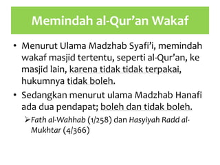 Memindah al-Qur’an Wakaf
• Menurut Ulama Madzhab Syafi’i, memindah
wakaf masjid tertentu, seperti al-Qur’an, ke
masjid lain, karena tidak tidak terpakai,
hukumnya tidak boleh.
• Sedangkan menurut ulama Madzhab Hanafi
ada dua pendapat; boleh dan tidak boleh.
Fath al-Wahhab (1/258) dan Hasyiyah Radd al-
Mukhtar (4/366)
 