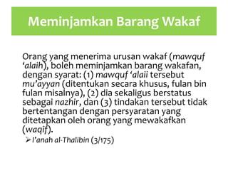 Meminjamkan Barang Wakaf
Orang yang menerima urusan wakaf (mawquf
‘alaih), boleh meminjamkan barang wakafan,
dengan syarat: (1) mawquf ‘alaii tersebut
mu’ayyan (ditentukan secara khusus, fulan bin
fulan misalnya), (2) dia sekaligus berstatus
sebagai nazhir, dan (3) tindakan tersebut tidak
bertentangan dengan persyaratan yang
ditetapkan oleh orang yang mewakafkan
(waqif).
I’anah al-Thalibin (3/175)
 