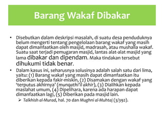 Barang Wakaf Dibakar
• Disebutkan dalam deskripsi masalah, di suatu desa penduduknya
belum mengerti tentang pengelolaan barang wakaf yang masih
dapat dimanfaatkan oleh masjid, madrasah, atau mushalla wakaf.
Suatu saat terjadi pemugaran masjid, lantas alat-alat masjid yang
lama dibakar dan dipendam. Maka tindakan tersebut
dihukumi tidak benar.
• Dalam kasus ini, seharusnya solusinya adalah salah satu dari lima,
yaitu: (1) Barang wakaf yang masih dapat dimanfaatkan itu
diberikan kepada fakir-miskin, (2) Disamakan dengan wakaf yang
‘terputus akhirnya’ (munqathi’il akhir), (3) Dialihkan kepada
maslahat umum, (4) Dipelihara, karena ada harapan dapat
dimanfaatkan lagi, (5) Diberikan pada masjid lain.
 Talkhish al-Murad, hal. 70 dan Mughni al-Muhtaj (3/392).
 