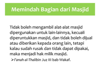 Memindah Bagian dari Masjid
Tidak boleh mengambil alat-alat masjid
dipergunakan untuk lain-lainnya, kecuali
diperuntukkan masjid, dan tidak boleh dijual
atau diberikan kepada orang lain, tetapi
kalau sudah rusak dan tidak dapat dipakai,
maka menjadi hak milik masjid.
I’anah al-Thalibin Juz III bab Wakaf.
 