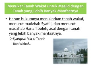 Menukar Tanah Wakaf untuk Masjid dengan
Tanah yang Lebih Banyak Manfaatnya
• Haram hukumnya menukarkan tanah wakaf,
menurut madzhab Syafi’I, dan menurut
madzhab Hanafi boleh, asal dengan tanah
yang lebih banyak manfaatnya.
Syarqawi ‘ala al-Tahrir
Bab Wakaf..
 