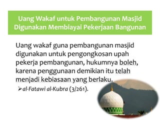 Uang Wakaf untuk Pembangunan Masjid
Digunakan Membiayai Pekerjaan Bangunan
Uang wakaf guna pembangunan masjid
digunakan untuk pengongkosan upah
pekerja pembangunan, hukumnya boleh,
karena penggunaan demikian itu telah
menjadi kebiasaan yang berlaku.
al-Fatawi al-Kubra (3/261).
 
