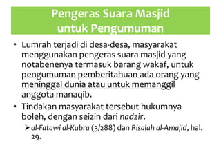 Pengeras Suara Masjid
untuk Pengumuman
• Lumrah terjadi di desa-desa, masyarakat
menggunakan pengeras suara masjid yang
notabenenya termasuk barang wakaf, untuk
pengumuman pemberitahuan ada orang yang
meninggal dunia atau untuk memanggil
anggota manaqib.
• Tindakan masyarakat tersebut hukumnya
boleh, dengan seizin dari nadzir.
al-Fatawi al-Kubra (3/288) dan Risalah al-Amajid, hal.
29.
 