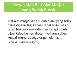 Kewakafan Alat-Alat Masjid
yang Sudah Rusak
Alat-alat masjid yang sudah rusak yang tidak
patut dipakai lagi kecuali dibakar itu masih
tetap hukum kewakafannya, tetapi boleh
dijual kalau kemaslahatannya hanya dijual,
kecuali menurut segolongan ulama.
I’anah al-Thalibin (3/18).
 