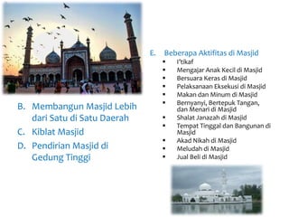 B. Membangun Masjid Lebih
dari Satu di Satu Daerah
C. Kiblat Masjid
D. Pendirian Masjid di
Gedung Tinggi
E. Beberapa Aktifitas di Masjid
 I’tikaf
 Mengajar Anak Kecil di Masjid
 Bersuara Keras di Masjid
 Pelaksanaan Eksekusi di Masjid
 Makan dan Minum di Masjid
 Bernyanyi, Bertepuk Tangan,
dan Menari di Masjid
 Shalat Janazah di Masjid
 Tempat Tinggal dan Bangunan di
Masjid
 Akad Nikah di Masjid
 Meludah di Masjid
 Jual Beli di Masjid
 