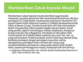 Memberikan Zakat kepada Masjid
Memberikan zakat kepada masjid (demikian juga kepada
madrasah, pondok pesantren dan sesamanya) hukumnya ada dua
pendapat: (1) Tidak boleh, berdasarkan keputusan Muktamar NU
seperti dalam kitab Ahkamul Fuqaha), (2) Boleh berdasarkan kitab
Tafsir al-Munir (1/244). Demikian pula para ahli fiqh menyatakan
boleh menyalurkan zakat kepada segala macam sektor sosial
yang positif, seperti membangun masjid, madrasah, mengurus
orang mati dan lain sebagainya. Pendapat ini dikuatkan oleh
Fatwa Syaikh Ali al-Maliki dalam kitabnya Qurratul ‘Ain, hal. 73,
yang menyatakan: Praktek-praktek zaman sekarang banyak yang
berbeda pendapat dengan pendapat mayoritas ulama,
sebagaimana pendapat Imam Ahmad dan Ishaq yang
memperbolehkan penyaluran zakat pada sektor jalan di jalan
Allah, seperti pembangunan masjid, madrasah dan lain-lainnya.
 Bughyah al-Mustarsyidin, hal. 106 dan Syaikh Muhammad Nawawi al-
Jawi, Tafsir al-Munir, hal. 244.
 