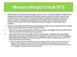 Menara Masjid Untuk BTS
• Tafshil dalam masalah pemasangan antena tower tersebut adalah: Ketika tanah
tersebut berstatus masjid atau dihukumi masjid, seperti serambi, atau di luar
masjid namun pintunya bersambung dengan masjid maka hukumnya haram
secara mutlak. Sedangkan apabila tanah tersebut di luar (tidak berstatus)
masjid maka hukumnya boleh apabila tidak ada dugaan untuk digunakan
maksiat.
• Hukum tidak diperbolehkannya pemasangan antena tower pada menara masjid
yang berada pada tanah wakaf masjid karena:
1. Manfaat barang wakaf bukan milik perorangan, sehingga siapa pun tidak bisa
menyewakan/mu’awadlah pada yang lain.
2. Merusak kehormatan masjid, sebab antena/tower sebagai alat yang dapat
digunakan apa saja, baik ibadah atau maksiat. (Keputusan ini masih mengacu
pada keputusan Bahtsul Masail Syuriyah PWNU Jatim sebelumnya, di PP. Al-
Usymuni Tarate Sumenep).
 Dasar Pengambilan Hukum Bahtsul Masail tersebut adalah al-Bahr al-Raiq Syarh Kanz al-
Daqaiq, 5/252, al-Majmu’, 6/507, Al-Mausu’ah al-Fiqhiyah al-Kuwaitiyah, 5/224, Tuhfat al-
Muhtaj, 14/202, Nihayat al-Muhtaj, 10/110, Mawahib al-Jalil li Syarh Mukhtashar Khalil, 5/420,
dan al-Mughni ‘ala Mukhtashar al-Kharqi, 6/228.
 