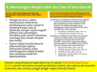 B. Membangun Masjid Lebih dari Satu di Satu Daerah
Pertama, keberadaan beberapa masjid yang
dipergunakan untuk shalat-shalat, selain shalat
Jum’at.
• Mengenai hal ini, ulama
memutuskan keharaman
pembangunan suatu masjid di
samping masjid, atau di
dekatnya, dengan tujuan negatif
(idhrar) atau persaingan.
Demikian pula, haram hukumnya
membagi satu masjid menjadi
dua masjid.
• Namun dalam kondisi darurat
(dharurah) dan adanya
kebutuhan (hajah), maka
pembangunan masjid di dekat
atau samping masjid lain
diperbolehkan.
Kedua, keberadaan beberapa masjid yang dipergunakan untuk
shalat Jum’at (hukum pelaksanaan shalat jumat lebih dari satu di
satu daerah, bukan hukum membangun masjidnya).
(1) Pertama, ta’addud al-Jum’ah di satu daerah
hukumnya boleh bila terdapat kondisi
darurat (dharurat) dan desakan hajat
(hajah). Ini adalah pendapat yang
diunggulkan dalam Madzhab Imam Abu
Hanifah dan Imam Ahmad.
 Al-Sarkhasi, al-Mabsuth, jilid 2, hal. 120.
 Ibn Muflih, al-Furu’, jilid 2, hal. 102.
(2) Kedua, ta’addud al-Jum’ah di satu daerah
hukumnya tidak boleh. Diriwayatkan,
pendapat ini berasal dari Imam Abu
Hanifah. Ulama lain yang berpendapat
senada adalah Imam Malik, Imam Syafi’i,
dan satu riwayat dari Imam Ahmad.
 Hasyiyah Ibn Abidin, jilid 2, hal. 145.
 Al-Mudawwanah al-Kubra, jilid 1, hal. 151.
 Al-Syafi’i, al-Umm, jilid 1, hal. 192.
 Al-Mardawi, al-Inshaf, jilid 2, hal. 378, al-
Ifshah, jilid 1, hal. 164.
Catatan: yang dimaksud hajah dalam hal ini adalah: Sulit berkumpul (‘usrul
ijtima’), antara lain karena sempitnya (dhaiqul makan), atau adanya permusuhan
(‘adawah), atau jauhnya pinggir-pinggir negeri (athraful balad).
 