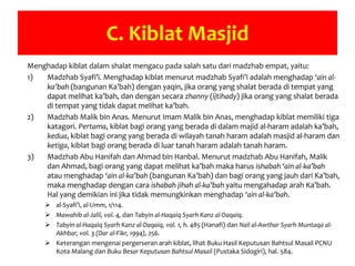 C. Kiblat Masjid
Menghadap kiblat dalam shalat mengacu pada salah satu dari madzhab empat, yaitu:
1) Madzhab Syafi’i. Menghadap kiblat menurut madzhab Syafi’i adalah menghadap ‘ain al-
ka’bah (bangunan Ka’bah) dengan yaqin, jika orang yang shalat berada di tempat yang
dapat melihat ka’bah, dan dengan secara zhanny (ijtihady) jika orang yang shalat berada
di tempat yang tidak dapat melihat ka’bah.
2) Madzhab Malik bin Anas. Menurut Imam Malik bin Anas, menghadap kiblat memiliki tiga
katagori. Pertama, kiblat bagi orang yang berada di dalam majid al-haram adalah ka’bah,
kedua, kiblat bagi orang yang berada di wilayah tanah haram adalah masjid al-haram dan
ketiga, kiblat bagi orang berada di luar tanah haram adalah tanah haram.
3) Madzhab Abu Hanifah dan Ahmad bin Hanbal. Menurut madzhab Abu Hanifah, Malik
dan Ahmad, bagi orang yang dapat melihat ka’bah maka harus ishabah ‘ain al-ka’bah
atau menghadap ‘ain al-ka’bah (bangunan Ka’bah) dan bagi orang yang jauh dari Ka’bah,
maka menghadap dengan cara ishabah jihah al-ka’bah yaitu mengahadap arah Ka’bah.
Hal yang demikian ini jika tidak memungkinkan menghadap ‘ain al-ka’bah.
 al-Syafi’i, al-Umm, 1/114.
 Mawahib al-Jalil, vol. 4, dan Tabyin al-Haqaiq Syarh Kanz al-Daqaiq.
 Tabyin al-Haqaiq Syarh Kanz al-Daqaiq, vol. 1, h. 485 (Hanafi) dan Nail al-Awthar Syarh Muntaqa al-
Akhbar, vol. 3 (Dar al-Fikr, 1994), 256.
 Keterangan mengenai pergerseran arah kiblat, lihat Buku Hasil Keputusan Bahtsul Masail PCNU
Kota Malang dan Buku Besar Keputusan Bahtsul Masail (Pustaka Sidogiri), hal. 584.
 