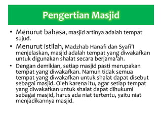 Pengertian Masjid
• Menurut bahasa, masjid artinya adalah tempat
sujud.
• Menurut istilah, Madzhab Hanafi dan Syafi’I
menjelaskan, masjid adalah tempat yang diwakafkan
untuk digunakan shalat secara berjama’ah.
• Dengan demikian, setiap masjid pasti merupakan
tempat yang diwakafkan. Namun tidak semua
tempat yang diwakafkan untuk shalat dapat disebut
sebagai masjid. Oleh karena itu, agar setiap tempat
yang diwakafkan untuk shalat dapat dihukumi
sebagai masjid, harus ada niat tertentu, yaitu niat
menjadikannya masjid.
 