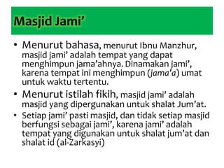 Masjid Jami’
• Menurut bahasa, menurut Ibnu Manzhur,
masjid jami’ adalah tempat yang dapat
menghimpun jama’ahnya.Dinamakan jami’,
karena tempat ini menghimpun (jama’a) umat
untuk waktu tertentu.
• Menurut istilah fikih, masjid jami’ adalah
masjid yang dipergunakan untuk shalat Jum’at.
• Setiap jami’ pasti masjid, dan tidak setiap masjid
berfungsi sebagai jami’, karena jami’ adalah
tempat yang digunakan untuk shalat jum’at dan
shalat id (al-Zarkasyi)
 