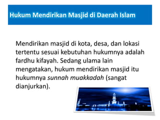 Hukum Mendirikan Masjid di Daerah Islam
Mendirikan masjid di kota, desa, dan lokasi
tertentu sesuai kebutuhan hukumnya adalah
fardhu kifayah. Sedang ulama lain
mengatakan, hukum mendirikan masjid itu
hukumnya sunnah muakkadah (sangat
dianjurkan).
 