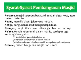 Syarat-Syarat Pembangunan Masjid
Pertama, masjid tersebut berada di tengah desa, kota, atau
daerah tertentu.
Kedua, memiliki akses jalan yang mudah.
Ketiga, bangunan masjid menghadap kiblat.
Keempat, masjid tidak boleh dihiasi gambar dan patung.
Kelima, terkait kuburan di dalam masjid, terdapat tiga
kemungkinan, yaitu:
(1) Masjid dibangun di atas kuburan.
(2) Jenazah dimakamkan di dalam masjid
(3) Kuburan berada di dalam masjid, sebagai dampak perluasan.
Keenam, materi bangunan masjid harus suci.
 